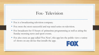 Fox- Television
• Fox is a broadcasting television company.
• Fox owns the most successful and top rated series on television.
• Fox broadcasts for 15 hours of primetime programming as well as airing the
Sunday morning news and sport events.
• Fox also owns an app called ‘Fox Now’, this app lets the public view a variety
of shows on any device that installs the app.
 