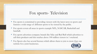 Fox sports- Television
• Fox sports is committed to providing viewers with the latest news in sports and
features a wide range of different sports to be viewed by the public.
• Fox sports covers all areas in sports example NFL, NASCAR, Basketball and
baseball.
• Fox sports advertises company brands like Nike and Red Bull which advertises to
sell their products and this reaches above 100 million viewers in 1 weekend.
• Fox Sports also has several licenses which allows them to join to more than one
website for a joint businesses.
 
