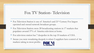 Fox TV Station- Television
• Fox Television Station is one of America’s and 21st Century Fox largest
operated and owned network broadcast groups.
• Fox Television Station owns 28 broadcasting stations in 17 markets that
populates around 37% of America television at home.
• Fox television station has 7 duopolies in the top 10 markets of USA.
• Incase you were wondering duopoly is when 2 suppliers have control of the
markets taking in most profits.
 