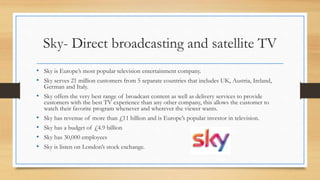Sky- Direct broadcasting and satellite TV
• Sky is Europe’s most popular television entertainment company.
• Sky serves 21 million customers from 5 separate countries that includes UK, Austria, Ireland,
German and Italy.
• Sky offers the very best range of broadcast content as well as delivery services to provide
customers with the best TV experience than any other company, this allows the customer to
watch their favorite program whenever and wherever the viewer wants.
• Sky has revenue of more than £11 billion and is Europe’s popular investor in television.
• Sky has a budget of £4.9 billion
• Sky has 30,000 employees
• Sky is listen on London’s stock exchange.
 