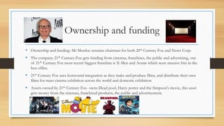 Ownership and funding
• Ownership and funding: Mr Murdoc remains chairman for both 20th Century Fox and News Corp.
• The company 21th Century Fox gets funding from cinemas, franchises, the public and advertising, one
of 21th Century Fox most recent biggest franchise is X-Men and Avatar which were massive hits in the
box office.
• 21th Century Fox uses horizontal integration as they make and produce films, and distribute their own
films for mass cinema exhibition across the world and domestic exhibition
• Assets owned by 21th Century Fox- owns Dead pool, Harry potter and the Simpson's movie, this asset
gets money from the cinemas, franchised products, the public and advertisement.
 
