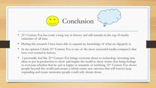 Conclusion
• 21st Century Fox has come a long way in history and still remains in the top 10 media
industries of all time.
• During this research I have been able to expand my knowledge of what an oligopoly is.
• In my opinion I think 21st Century Fox is one of the most successful media company's that
have ever existed in history.
• I personally feel like 21st Century Fox brings everyone closer to technology inventing new
ideas to put in production to show and inspire the world to show stories that bring feelings
to everyone whether that be sad or happy or romantic or terrifying. 21st Century Fox shows
people beyond this world and creates a whole entire new universe that will forever keep
expanding and create memories people could only dream about.
 