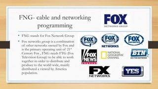 FNG- cable and networking
programming
• FNG stands for Fox Network Group
• Fox networks group is a combination
of other networks owned by Fox and
is the primary operating unit of 21st
Century Fox , FNG needs FTG (Fox
Television Group) to be able to work
together in order to distribute and
produce to the world wide, mainly
distributed a viewed by America
population.
 