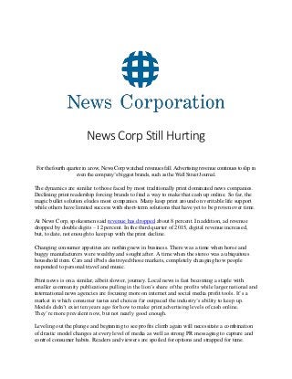 News Corp Still Hurting
For the fourth quarter in a row, News Corp watched revenues fall. Advertising revenue continues to slip in
even the company’s biggest brands, such as the Wall Street Journal.
The dynamics are similar to those faced by most traditionally print dominated news companies.
Declining print readership forcing brands to find a way to make that cash up online. So far, the
magic bullet solution eludes most companies. Many keep print around on veritable life support
while others have limited success with short-term solutions that have yet to be proven over time.
At News Corp, spokesmen said revenue has dropped about 8 percent. In addition, ad revenue
dropped by double digits – 12 percent. In the third quarter of 2015, digital revenue increased,
but, to date, not enough to keep up with the print decline.
Changing consumer appetites are nothing new in business. There was a time when horse and
buggy manufacturers were wealthy and sought after. A time when the stereo was a ubiquitous
household item. Cars and iPods destroyed those markets, completely changing how people
responded to personal travel and music.
Print news is on a similar, albeit slower, journey. Local news is fast becoming a staple with
smaller community publications pulling in the lion’s share of the profits while larger national and
international news agencies are focusing more on internet and social media profit tools. It’s a
market in which consumer tastes and choices far outpaced the industry’s ability to keep up.
Models didn’t exist ten years ago for how to make print advertising levels of cash online.
They’re more prevalent now, but not nearly good enough.
Leveling out the plunge and beginning to see profits climb again will necessitate a combination
of drastic model changes at every level of media as well as strong PR messaging to capture and
control consumer habits. Readers and viewers are spoiled for options and strapped for time.
 