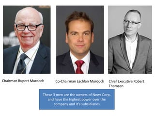 Chairman Rupert Murdoch Co-Chairman Lachlan Murdoch Chief Executive Robert
Thomson
These 3 men are the owners of News Corp,
and have the highest power over the
company and it’s subsidiaries
 