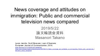 News coverage and attitudes on
immigration: Public and commercial
television news compared
2019/5/22
論文輪読会資料
Masanori Takano
Laura Jacobs, Cecil Meeusen, Leen d’Haenens
European Journal of Communication, 2016.
https://doi.org/10.1177/0267323116669456
https://www.researchgate.net/publication/305780412_News_coverage_and_attitudes_on_immigration_Public_and_commercial_t
elevision_news_compared
 