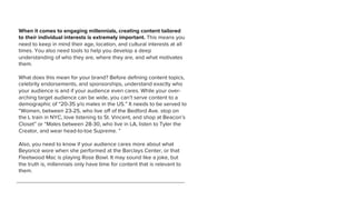 When it comes to engaging millennials, creating content tailored
to their individual interests is extremely important. This means you
need to keep in mind their age, location, and cultural interests at all
times. You also need tools to help you develop a deep
understanding of who they are, where they are, and what motivates
them.
What does this mean for your brand? Before deﬁning content topics,
celebrity endorsements, and sponsorships, understand exactly who
your audience is and if your audience even cares. While your over-
arching target audience can be wide, you can’t serve content to a
demographic of “20-35 y/o males in the US.” It needs to be served to
“Women, between 23-25, who live off of the Bedford Ave. stop on
the L train in NYC, love listening to St. Vincent, and shop at Beacon’s
Closet” or “Males between 28-30, who live in LA, listen to Tyler the
Creator, and wear head-to-toe Supreme. ”
Also, you need to know if your audience cares more about what
Beyoncé wore when she performed at the Barclays Center, or that
Fleetwood Mac is playing Rose Bowl. It may sound like a joke, but
the truth is, millennials only have time for content that is relevant to
them.
 