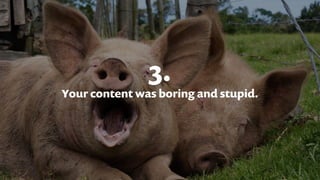 3.
Your content was boring and stupid.
 