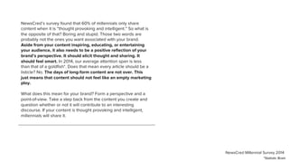 NewsCred’s survey found that 60% of millennials only share
content when it is “thought provoking and intelligent.” So what is
the opposite of that? Boring and stupid. Those two words are
probably not the ones you want associated with your brand.
Aside from your content inspiring, educating, or entertaining
your audience, it also needs to be a positive reﬂection of your
brand’s perspective. It should elicit thought and sharing. It
should feel smart. In 2014, our average attention span is less
than that of a goldﬁsh*. Does that mean every article should be a
listicle? No. The days of long-form content are not over. This
just means that content should not feel like an empty marketing
ploy.
What does this mean for your brand? Form a perspective and a
point-of-view. Take a step back from the content you create and
question whether or not it will contribute to an interesting
discourse. If your content is thought provoking and intelligent,
millennials will share it.
*Statistic Brain
NewsCred Millennial Survey 2014
 