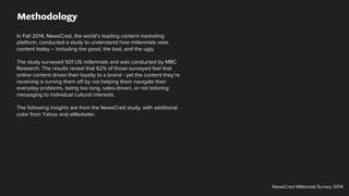 Methodology
In Fall 2014, NewsCred, the world’s leading content marketing
platform, conducted a study to understand how millennials view
content today – including the good, the bad, and the ugly.
The study surveyed 501 US millennials and was conducted by MBC
Research. The results reveal that 62% of those surveyed feel that
online content drives their loyalty to a brand - yet the content they’re
receiving is turning them off by not helping them navigate their
everyday problems, being too long, sales-driven, or not tailoring
messaging to individual cultural interests.
The following insights are from the NewsCred study, with additional
color from Yahoo and eMarketer.
NewsCred Millennial Survey 2014
 