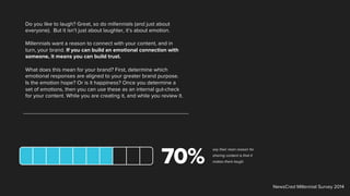Do you like to laugh? Great, so do millennials (and just about
everyone). But it isn’t just about laughter, it’s about emotion.
Millennials want a reason to connect with your content, and in
turn, your brand. If you can build an emotional connection with
someone, it means you can build trust.
What does this mean for your brand? First, determine which
emotional responses are aligned to your greater brand purpose.
Is the emotion hope? Or is it happiness? Once you determine a
set of emotions, then you can use these as an internal gut-check
for your content. While you are creating it, and while you review it.
say their main reason for
sharing content is that it
makes them laugh.
NewsCred Millennial Survey 2014
 