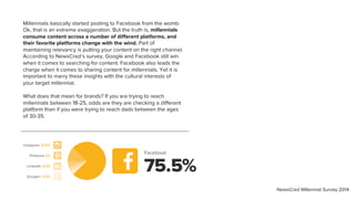 Millennials basically started posting to Facebook from the womb.
Ok, that is an extreme exaggeration. But the truth is, millennials
consume content across a number of different platforms, and
their favorite platforms change with the wind. Part of
maintaining relevancy is putting your content on the right channel.
According to NewsCred’s survey, Google and Facebook still win
when it comes to searching for content. Facebook also leads the
charge when it comes to sharing content for millennials. Yet it is
important to marry these insights with the cultural interests of
your target millennial.
What does that mean for brands? If you are trying to reach
millennials between 18-25, odds are they are checking a different
platform than if you were trying to reach dads between the ages
of 30-35.
Facebook
Instagram 12.5%
Pinterest 5%
LinkedIn 3.5%
Google+ 3.5%
75.5%
NewsCred Millennial Survey 2014
 
