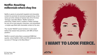 Netﬂix is great at using both targeted and shareable
content to promote its exclusive programming. In the
ramp-up to the release of season two of its hit show
“Orange is the New Black,” Netﬂix hosted an
interactive Twitter event, created a Twitter hashtag
for one of its most popular characters, and developed
a mobile app ﬁlled with shareable content of its own.
The results? 98,407 social mentions in one week
before the season two premiere, with 98% of them
positive.*
Netﬂix’s overall subscribers surpassed 50M that
quarter, which Netﬂix’s CEO and CFO attributed to the
success of “Orange is the New Black.”*
Netﬂix: Reaching
millennials where they live
*NY Daily News, 2014
*Mashable, 2014
 