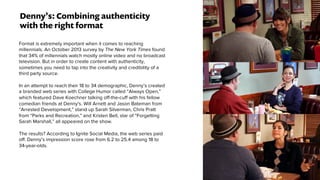Denny’s: Combining authenticity
with the right format
Format is extremely important when it comes to reaching
millennials. An October 2013 survey by The New York Times found
that 34% of millennials watch mostly online video and no broadcast
television. But in order to create content with authenticity,
sometimes you need to tap into the creativity and credibility of a
third party source.
In an attempt to reach their 18 to 34 demographic, Denny’s created
a branded web series with College Humor called “Always Open,”
which featured Dave Koechner talking off-the-cuff with his fellow
comedian friends at Denny's. Will Arnett and Jason Bateman from
“Arrested Development,” stand up Sarah Silverman, Chris Pratt
from “Parks and Recreation,” and Kristen Bell, star of “Forgetting
Sarah Marshall,” all appeared on the show.
The results? According to Ignite Social Media, the web series paid
off. Denny’s impression score rose from 6.2 to 25.4 among 18 to
34-year-olds.
 