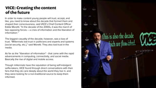 In order to make content young people will trust, accept, and
like, you need to know about the decade that formed them and
shaped their consciousness, said VICE’s Chief Content Officer
Eddie Moretti. “In the decade of the 2000s, it was the march of
two opposing forces – a crisis of information and the liberation of
information.”
The biggest casualty of the decade, however, was a loss of
trust. “Millennials lost trust in politicians and experts and systems
[social security, etc.],” said Moretti. They also lost trust in the
media.
As far as the “liberation of information” - that came with the rapid
advancements in computing, connectivity, and social media.
Basically the rise of digital and mobile access.
Though millennials have the reputation of being self-indulgent
selﬁe-takers, VICE found through direct conversations with their
fans that they do care deeply about the world they live in, and
they were looking for a non-traditional source to keep them
informed.
VICE: Creating the content
of the future
 