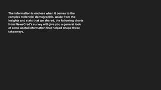 The information is endless when it comes to the
complex millennial demographic. Aside from the
insights and stats that we shared, the following charts
from NewsCred’s survey will give you a general look
at some useful information that helped shape these
takeaways.
 