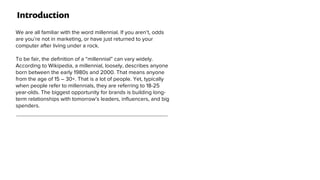 Introduction
We are all familiar with the word millennial. If you aren’t, odds
are you’re not in marketing, or have just returned to your
computer after living under a rock.
To be fair, the deﬁnition of a “millennial” can vary widely.
According to Wikipedia, a millennial, loosely, describes anyone
born between the early 1980s and 2000. That means anyone
from the age of 15 – 30+. That is a lot of people. Yet, typically
when people refer to millennials, they are referring to 18-25
year-olds. The biggest opportunity for brands is building long-
term relationships with tomorrow’s leaders, inﬂuencers, and big
spenders.
 
