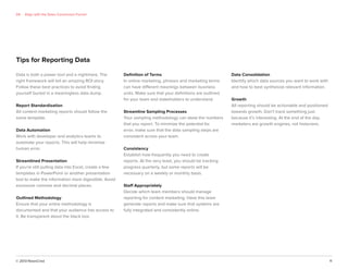 © 2013 NewsCred 11
Data is both a power tool and a nightmare. The
right framework will tell an amazing ROI story.
Follow these best practices to avoid ﬁnding
yourself buried in a meaningless data dump.
Report Standardization
All content marketing reports should follow the
same template.
Data Automation
Work with developer and analytics teams to
automate your reports. This will help minimize
human error.
Streamlined Presentation
If you’re still pulling data into Excel, create a few
templates in PowerPoint or another presentation
tool to make the information more digestible. Avoid
excessive commas and decimal places.
Outlined Methodology
Ensure that your entire methodology is
documented and that your audience has access to
it. Be transparent about the black box.
Deﬁnition of Terms
In online marketing, phrases and marketing terms
can have different meanings between business
units. Make sure that your deﬁnitions are outlined
for your team and stakeholders to understand.
Streamline Sampling Processes
Your sampling methodology can skew the numbers
that you report. To minimize the potential for
error, make sure that the data sampling steps are
consistent across your team.
Consistency
Establish how frequently you need to create
reports. At the very least, you should be tracking
progress quarterly, but some reports will be
necessary on a weekly or monthly basis.
Staff Appropriately
Decide which team members should manage
reporting for content marketing. Have this team
generate reports and make sure that systems are
fully integrated and consistently online.
Data Consolidation
Identify which data sources you want to work with
and how to best synthesize relevant information.
Growth
All reporting should be actionable and positioned
towards growth. Don’t track something just
because it’s interesting. At the end of the day,
marketers are growth engines, not historians.
Tips for Reporting Data
04 Align with the Sales Conversion Funnel
 