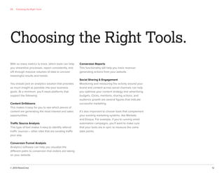 © 2013 NewsCred 12
Choosing the Right Tools.
With so many metrics to track, which tools can help
you streamline processes, report consistently, and
sift through massive volumes of data to uncover
meaningful results and trends.
You should pick an analytics solution that provides
as much insight as possible into your business
goals. At a minimum, you’ll need platforms that
support the following:
Content Drilldowns
This makes it easy for you to see which pieces of
content are generating the most interest and sales
opportunities.
Traffic Source Analysis
This type of tool makes it easy to identify referral
traffic sources – other sites that are sending traffic
your way.
Conversion Funnel Analysis
Analytics software can help you visualize the
different paths to conversion that visitors are taking
on your website.
Conversion Reports
This functionality will help you track revenue-
generating actions from your website.
Social Sharing & Engagement
Monitoring and measuring the activity around your
brand and content across social channels can help
you optimize your content strategy and advertising
budgets. Clicks, mentions, sharing actions, and
audience growth are several ﬁgures that indicate
successful marketing.
It’s also important to choose tools that complement
your existing marketing systems, like Marketo
and Eloqua. For example, if you’re running email
automation campaigns, you’ll want to make sure
that your tools are in sync to measure the same
data points.
05 Choosing the Right Tools
 