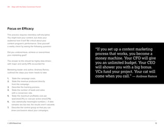 © 2013 NewsCred 13
Focus on Efficacy
This process requires relentless self-discipline.
You might love your content, but does your
audience love it too? Be critical about your
content program’s performance. Give yourself
a reality check by asking the following question:
Did you underachieve, achieve or overachieve
your marketing goal?
The answer to this should be highly data-driven,
with major and vanity KPIs accounted for.
Marketing leader and author, Andreas Ramos,
outlined the steps your team needs to take:
1. State the campaign costs.
2. State the revenue produced directly
from the campaign.
3. Describe the tracking process.
4. State the number of leads and sales
with a conversion rate.
5. State the maximum proﬁtable cost per
lead (maxCPL) or cost per action (maxCPA).
6. Use statistically meaningful numbers – if data
samples are too low, the results aren’t valuable.
7. Describe the control group so that you can
draw conclusions about your campaigns.
“If you set up a content marketing
process that works, you become a
money machine. Your CFO will give
you an unlimited budget. Your CEO
will shower you with a big bonus.
VCs fund your project. Your cat will
come when you call.” — Andreas Ramos
04 Align with the Sales Conversion Funnel
 
