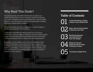 Filling the Funnel:
Aligning with the Sales
Conversion Funnel
Working Backwards:
Forecasting ROI to
Plan Your Budget
Choosing the Right Tools
Begin with the End In Mind:
A Deep Dive Into KPIs
Content Marketing: Uniting
a Brand’s Left & Right Brain
Table of Contents
01
02
03
04
05
Why Read This Guide?
You need a process and analytical framework to support your
content strategy and tie it to your company’s bottom line. Building
your content strategy around your key performance indicators (KPIs)
before you dive into content production, will build greater credibility
and focus amongst all team members.
This guide will teach you how to measure your content program’s
full return on investment. You’ll be able to:
» Determine which KPIs will indicate growth for your business
» Forecast how much budget is needed to meet your marketing goals
» Align brand and lead generating activities to your business goals
» Report the progress (and success!) of your marketing programs
Reporting is a lot like telling a story. You need to illustrate trends,
explain methodologies, and present information in a logical way.
In addition, your story (results) should inspire your audiences to take
action on your ﬁndings – increase budget for email marketing, zero
in on advertising to your Facebook audience, or create additional
customer service channels.
 