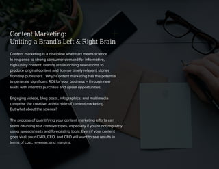 © 2013 NewsCred 3
Content Marketing:
Uniting a Brand’s Left & Right Brain
Content marketing is a discipline where art meets science.
In response to strong consumer demand for informative,
high-utility content, brands are launching newsrooms to
produce original content and license timely relevant stories
from top publishers. Why? Content marketing has the potential
to generate signiﬁcant ROI for your business – through new
leads with intent to purchase and upsell opportunities.
Engaging videos, blog posts, infographics, and multimedia
comprise the creative, artistic side of content marketing.
But what about the science?
The process of quantifying your content marketing efforts can
seem daunting to a creative types, especially if you’re not regularly
using spreadsheets and forecasting tools. Even if your content
goes viral, your CMO, CEO, and CFO will want to see results in
terms of cost, revenue, and margins.
 