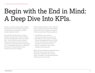 © 2013 NewsCred 4
01 Begin with the End in Mind: A Deep Dive into KPIs
Success in content marketing doesn’t happen
overnight. If you want to delight, engage, and
connect with your audiences, you need to
produce high-value material.
Be careful with the KPIs that you choose to
highlight. Particularly with content marketing,
you have seemingly inﬁnite metrics to choose
from – some of which are better indicators
of business growth than others. If you’re not
selective, your organization will ﬁnd itself buried
in an unmanageable data dump, or celebrating
the success of content that didn’t return
monetary value to your company.
Begin with the End in Mind:
A Deep Dive Into KPIs.
Content marketing KPIs are a direct reﬂection
of your company’s conversion funnel. Metrics
should track a lead’s movement through the
funnel by answering the following questions:
» How effective is your content in
exposing new prospects to your brand?
» How effective is your content in building
interest and engagement with your brand?
» To what extent does your content inspire
customers to do business with you?
» Overall, how effective is your content
strategy in driving revenue?
Metrics like brand awareness, page impressions,
and search ranks need to sync up with
bottom-line concepts like costs, revenue,
proﬁts, and pipeline. The following framework
will help you connect the dots.
 