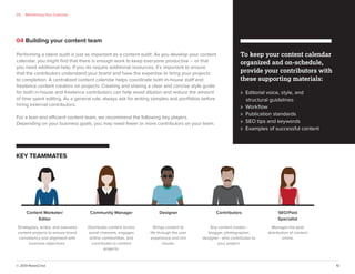 © 2013 NewsCred 10
04 Building your content team
KEY TEAMMATES
To keep your content calendar
organized and on-schedule,
provide your contributors with
these supporting materials:
» Editorial voice, style, and
structural guidelines
» Workﬂow
» Publication standards
» SEO tips and keywords
» Examples of successful content
03 Maintaining Your Calendar
Content Marketer/
Editor
Strategizes, writes, and oversees
content projects to ensure brand
consistency and alignment with
business objectives.
Community Manager
Distributes content across
social channels, engages
online communities, and
contributes to content
projects.
Designer
Brings content to
life through the user
experience and rich
visuals.
Contributors
Any content creator -
blogger, photographer,
designer - who contributes to
your project.
SEO/Paid
Specialist
Manages the paid
distribution of content
online.
Performing a talent audit is just as important as a content audit. As you develop your content
calendar, you might ﬁnd that there is enough work to keep everyone productive -- or that
you need additional help. If you do require additional resources, it’s important to ensure
that the contributors understand your brand and have the expertise to bring your projects
to completion. A centralized content calendar helps coordinate both in-house staff and
freelance content creators on projects. Creating and sharing a clear and concise style guide
for both in-house and freelance contributors can help avoid dilution and reduce the amount
of time spent editing. As a general rule, always ask for writing samples and portfolios before
hiring external contributors.
For a lean and efficient content team, we recommend the following key players.
Depending on your business goals, you may need fewer or more contributors on your team.
 