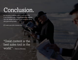 © 2013 NewsCred 11
It’s not just a calendar. When used correctly,
it can transform your content marketing strategy.
You can delight and inform your audience while
also generating leads.
It’ll make your job a breeze too.
Conclusion.
“Great content is the
best sales tool in the
world.”
 