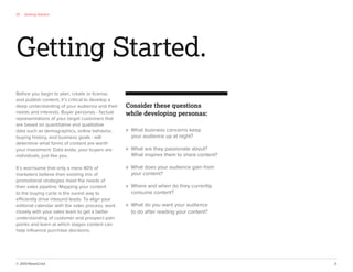 © 2013 NewsCred 3
01 Getting Started
Before you begin to plan, create or license,
and publish content, it’s critical to develop a
deep understanding of your audience and their
needs and interests. Buyer personas - factual
representations of your target customers that
are based on quantitative and qualitative
data such as demographics, online behavior,
buying history, and business goals - will
determine what forms of content are worth
your investment. Data aside, your buyers are
individuals, just like you.
It’s worrisome that only a mere 40% of
marketers believe their existing mix of
promotional strategies meet the needs of
their sales pipeline. Mapping your content
to the buying cycle is the surest way to
efficiently drive inbound leads. To align your
editorial calendar with the sales process, work
closely with your sales team to get a better
understanding of customer and prospect pain
points and learn at which stages content can
help inﬂuence purchase decisions.
Consider these questions
while developing personas:
» What business concerns keep
your audience up at night?
» What are they passionate about?
What inspires them to share content?
» What does your audience gain from
your content?
» Where and when do they currently
consume content?
» What do you want your audience
to do after reading your content?
Getting Started.
 