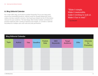 © 2013 NewsCred 6
A. Blog Editorial Calendar
Blog Editorial Calendar
Deadline
Publish
Date
SEO
Keywords
Target
Audience Offer
Channels
for
Promotion
TitleTopic Author
02 Selecting Your Editorial Calendar
For a high traffic blog, you’ll want to publish frequently. Focus your blog posts
around your bestselling products, relevant areas for thought leadership, brand
culture, and key customer concerns. You’ll want your blog to be the #1 information
resource for your audience. The best blogs often involve multiple contributors to
provide audiences with a variety of opinions and insights, so consider a calendar
that allows for multiple users with read and write permissions.
“Make it simple.
Make it memorable.
make it inviting to look at.
Make it fun to read.”
— Leo Burnett
 