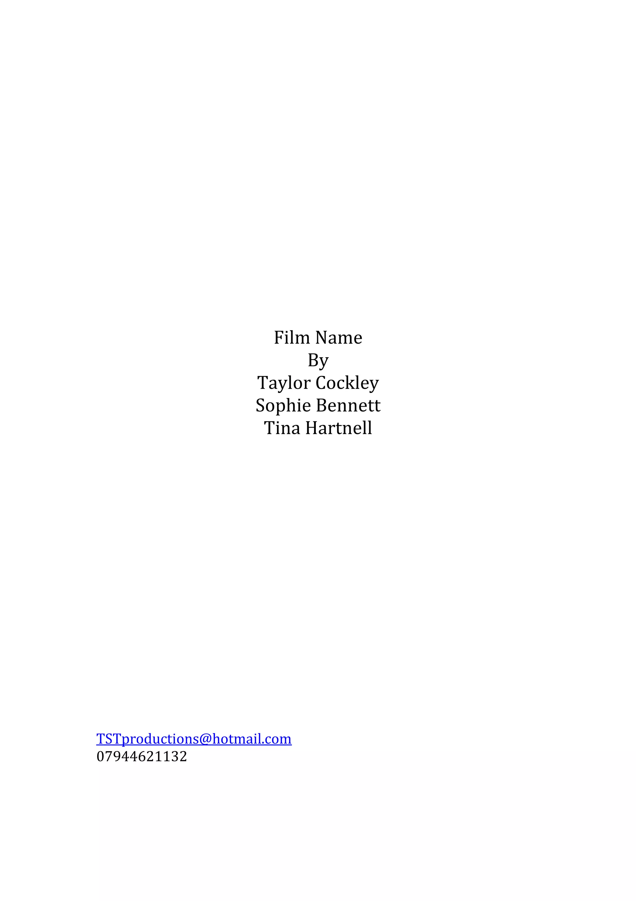 Film Name
By
Taylor Cockley
Sophie Bennett
Tina Hartnell

TSTproductions@hotmail.com
07944621132

 