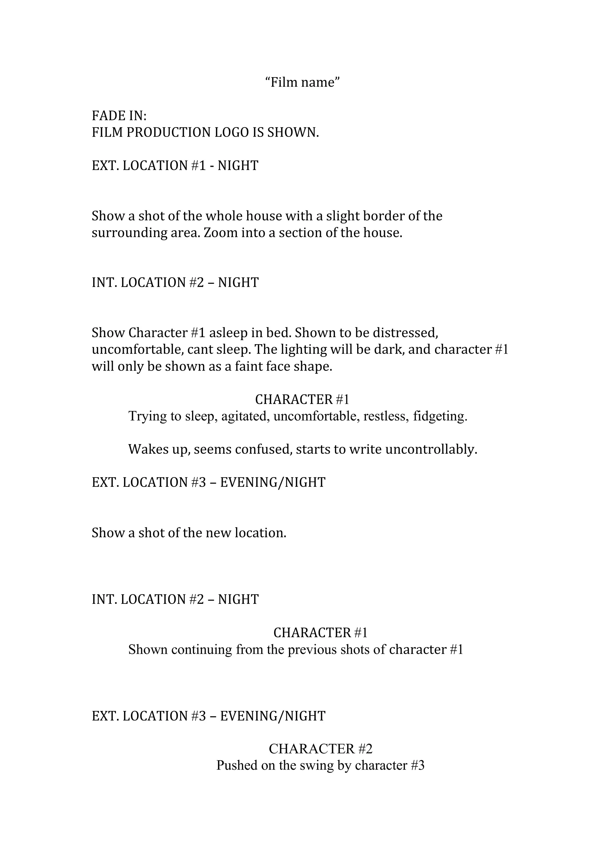 “Film name”
FADE IN:
FILM PRODUCTION LOGO IS SHOWN.
EXT. LOCATION #1 - NIGHT
Show a shot of the whole house with a slight border of the
surrounding area. Zoom into a section of the house.
INT. LOCATION #2 – NIGHT
Show Character #1 asleep in bed. Shown to be distressed,
uncomfortable, cant sleep. The lighting will be dark, and character #1
will only be shown as a faint face shape.
CHARACTER #1
Trying to sleep, agitated, uncomfortable, restless, fidgeting.
Wakes up, seems confused, starts to write uncontrollably.
EXT. LOCATION #3 – EVENING/NIGHT
Show a shot of the new location.

INT. LOCATION #2 – NIGHT
CHARACTER #1
Shown continuing from the previous shots of character #1

EXT. LOCATION #3 – EVENING/NIGHT
CHARACTER #2
Pushed on the swing by character #3

 