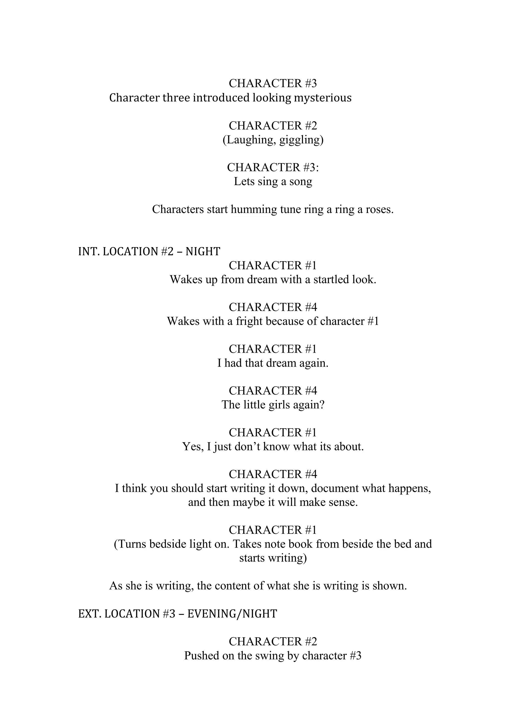 CHARACTER #3
Character three introduced looking mysterious
CHARACTER #2
(Laughing, giggling)
CHARACTER #3:
Lets sing a song
Characters start humming tune ring a ring a roses.
INT. LOCATION #2 – NIGHT
CHARACTER #1
Wakes up from dream with a startled look.
CHARACTER #4
Wakes with a fright because of character #1
CHARACTER #1
I had that dream again.
CHARACTER #4
The little girls again?
CHARACTER #1
Yes, I just don’t know what its about.
CHARACTER #4
I think you should start writing it down, document what happens,
and then maybe it will make sense.
CHARACTER #1
(Turns bedside light on. Takes note book from beside the bed and
starts writing)
As she is writing, the content of what she is writing is shown.
EXT. LOCATION #3 – EVENING/NIGHT
CHARACTER #2
Pushed on the swing by character #3

 