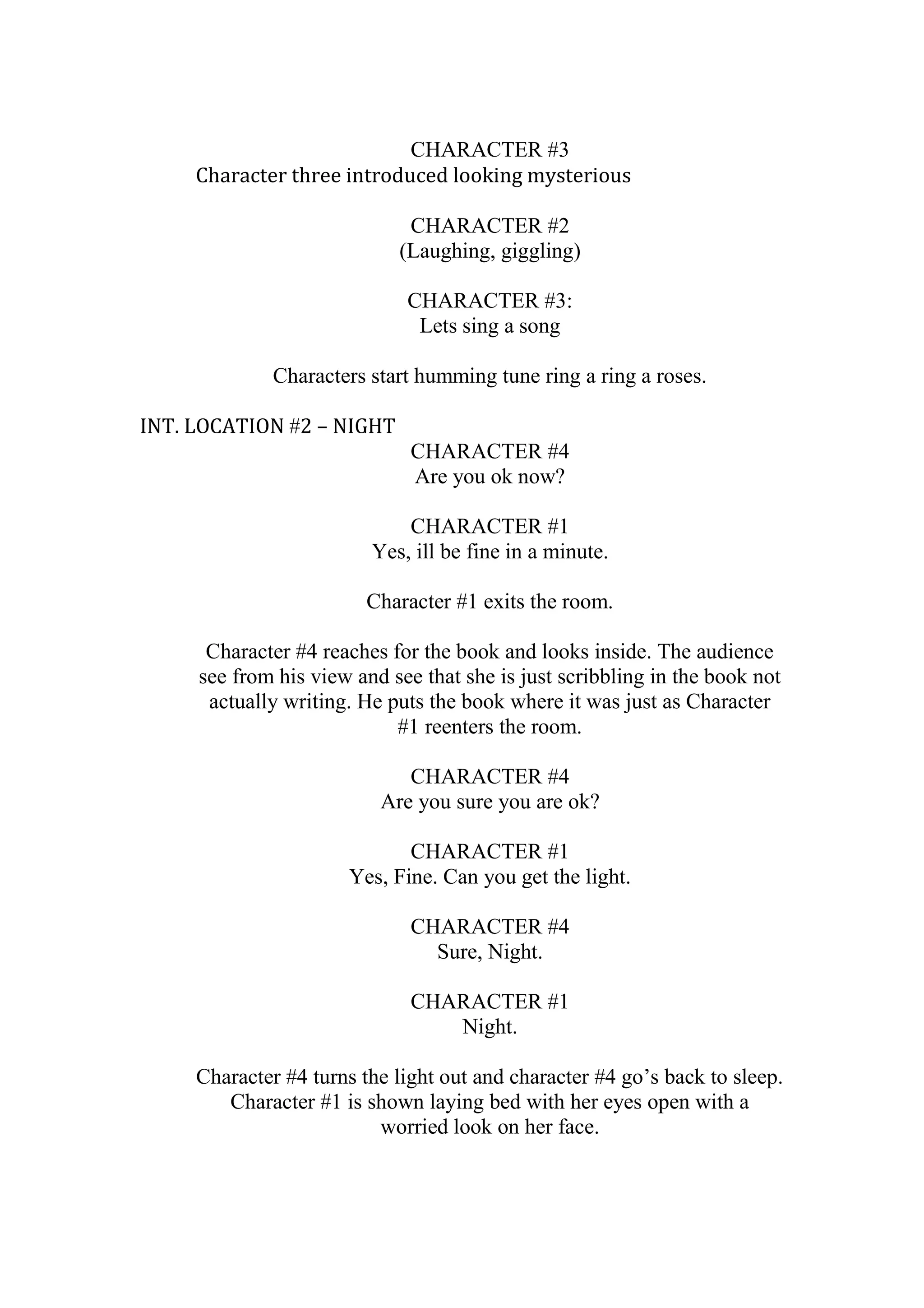 CHARACTER #3
Character three introduced looking mysterious
CHARACTER #2
(Laughing, giggling)
CHARACTER #3:
Lets sing a song
Characters start humming tune ring a ring a roses.
INT. LOCATION #2 – NIGHT
CHARACTER #4
Are you ok now?
CHARACTER #1
Yes, ill be fine in a minute.
Character #1 exits the room.
Character #4 reaches for the book and looks inside. The audience
see from his view and see that she is just scribbling in the book not
actually writing. He puts the book where it was just as Character
#1 reenters the room.
CHARACTER #4
Are you sure you are ok?
CHARACTER #1
Yes, Fine. Can you get the light.
CHARACTER #4
Sure, Night.
CHARACTER #1
Night.
Character #4 turns the light out and character #4 go’s back to sleep.
Character #1 is shown laying bed with her eyes open with a
worried look on her face.

 