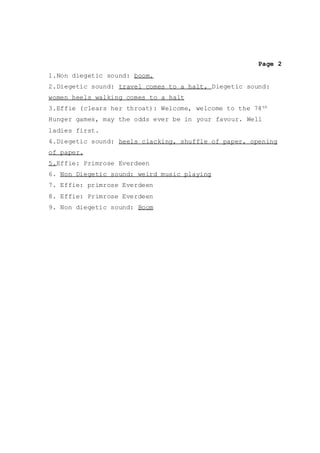 Page 2
1.Non diegetic sound: boom.
2.Diegetic sound: travel comes to a halt, Diegetic sound:
women heels walking comes to a halt
3.Effie (clears her throat): Welcome, welcome to the 74th
Hunger games, may the odds ever be in your favour. Well
ladies first.
4.Diegetic sound: heels clacking, shuffle of paper, opening
of paper.
5.Effie: Primrose Everdeen
6. Non Diegetic sound: weird music playing
7. Effie: primrose Everdeen
8. Effie: Primrose Everdeen
9. Non diegetic sound: Boom
 