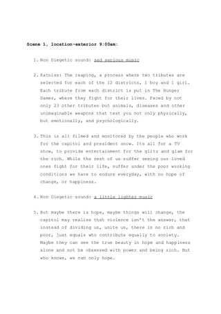 Scene 1, location-exterior 9:00am:
1. Non Diegetic sound: sad serious music
2. Katniss: The reaping, a process where two tributes are
selected for each of the 12 districts, 1 boy and 1 girl.
Each tribute from each district is put in The Hunger
Games, where they fight for their lives. Faced by not
only 23 other tributes but animals, diseases and other
unimaginable weapons that test you not only physically,
but emotionally, and psychologically.
3. This is all filmed and monitored by the people who work
for the capitol and president snow. Its all for a TV
show, to provide entertainment for the glitz and glam for
the rich. While the rest of us suffer seeing our loved
ones fight for their life, suffer under the poor working
conditions we have to endure everyday, with no hope of
change, or happiness.
4. Non Diegetic sound: a little lighter music
5. But maybe there is hope, maybe things will change, the
capitol may realise that violence isn’t the answer, that
instead of dividing us, unite us, there is no rich and
poor, just equals who contribute equally to society.
Maybe they can see the true beauty in hope and happiness
alone and not be obsessed with power and being rich. But
who knows, we can only hope.
 