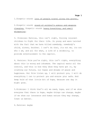 Page 1
1.Diegetic sound: lots of people travel along the gravel.
2.Diegetic sound: sound of soldier’s armour and weapons
clanging. Diegetic sound: heavy breathing, and small
whimpering.
3. Primrose: Katniss, this isn’t right, forcing innocent
children to fight for their life. So young and were tainted
with the fact that we have killed somebody, somebody’s
child, sister, brother. I can’t do that, its not me, its not
who I am, and all for what, a life of a celebrity, to
provide entertainment to the capitol.
4. Katniss: Prim you’re right, this isn’t right, everything
about this is wrong and inhumane. The capitol wants all the
control, and this is how they show they have got it, by
crushing our future, our hopes and dreams of peace and
happiness. But Prim listen up, I will protect you, I will do
everything I can to protect you and ensure your safe. And
keep hold of that little bit of hope, because one day it
might grow.
5.Primrose: I think that’s all we need, hope, and if we show
everyone that there is hope, maybe things can change, maybe
if we show our innocence and human nature they may change,
treat us better.
6. Katniss: maybe
 