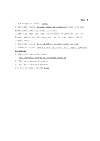 Page 2
1.Non diegetic sound: boom.
2.Diegetic sound: travel comes to a halt, Diegetic sound:
women heels walking comes to a halt
3.Effie (clears her throat): Welcome, welcome to the 74th
Hunger games, may the odds ever be in your favour. Well
ladies first.
4.Diagetic sound: Feet shuffle, people cough, snivel.
5.Diegetic sound: heels clacking, shuffle of paper, opening
of paper.
6.Effie: Primrose Everdeen
7. Non Diegetic sound: weird music playing
8. Effie: primrose Everdeen
9. Effie: Primrose Everdeen
10. Non diegetic sound: Boom
 
