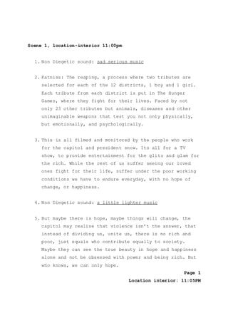 Scene 1, location-interior 11:00pm
1. Non Diegetic sound: sad serious music
2. Katniss: The reaping, a process where two tributes are
selected for each of the 12 districts, 1 boy and 1 girl.
Each tribute from each district is put in The Hunger
Games, where they fight for their lives. Faced by not
only 23 other tributes but animals, diseases and other
unimaginable weapons that test you not only physically,
but emotionally, and psychologically.
3. This is all filmed and monitored by the people who work
for the capitol and president snow. Its all for a TV
show, to provide entertainment for the glitz and glam for
the rich. While the rest of us suffer seeing our loved
ones fight for their life, suffer under the poor working
conditions we have to endure everyday, with no hope of
change, or happiness.
4. Non Diegetic sound: a little lighter music
5. But maybe there is hope, maybe things will change, the
capitol may realise that violence isn’t the answer, that
instead of dividing us, unite us, there is no rich and
poor, just equals who contribute equally to society.
Maybe they can see the true beauty in hope and happiness
alone and not be obsessed with power and being rich. But
who knows, we can only hope.
Page 1
Location interior: 11:05PM
 
