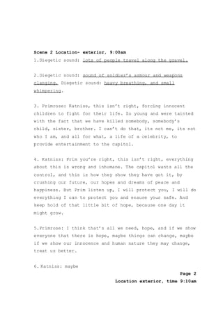 Scene 2 Location- exterior, 9:00am
1.Diegetic sound: lots of people travel along the gravel.
2.Diegetic sound: sound of soldier’s armour and weapons
clanging. Diegetic sound: heavy breathing, and small
whimpering.
3. Primrose: Katniss, this isn’t right, forcing innocent
children to fight for their life. So young and were tainted
with the fact that we have killed somebody, somebody’s
child, sister, brother. I can’t do that, its not me, its not
who I am, and all for what, a life of a celebrity, to
provide entertainment to the capitol.
4. Katniss: Prim you’re right, this isn’t right, everything
about this is wrong and inhumane. The capitol wants all the
control, and this is how they show they have got it, by
crushing our future, our hopes and dreams of peace and
happiness. But Prim listen up, I will protect you, I will do
everything I can to protect you and ensure your safe. And
keep hold of that little bit of hope, because one day it
might grow.
5.Primrose: I think that’s all we need, hope, and if we show
everyone that there is hope, maybe things can change, maybe
if we show our innocence and human nature they may change,
treat us better.
6. Katniss: maybe
Page 2
Location exterior, time 9:10am
 