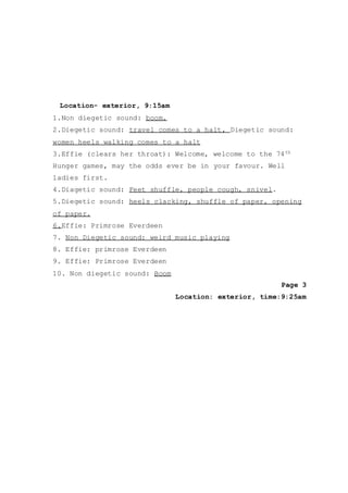 Location- exterior, 9:15am
1.Non diegetic sound: boom.
2.Diegetic sound: travel comes to a halt, Diegetic sound:
women heels walking comes to a halt
3.Effie (clears her throat): Welcome, welcome to the 74th
Hunger games, may the odds ever be in your favour. Well
ladies first.
4.Diagetic sound: Feet shuffle, people cough, snivel.
5.Diegetic sound: heels clacking, shuffle of paper, opening
of paper.
6.Effie: Primrose Everdeen
7. Non Diegetic sound: weird music playing
8. Effie: primrose Everdeen
9. Effie: Primrose Everdeen
10. Non diegetic sound: Boom
Page 3
Location: exterior, time:9:25am
 