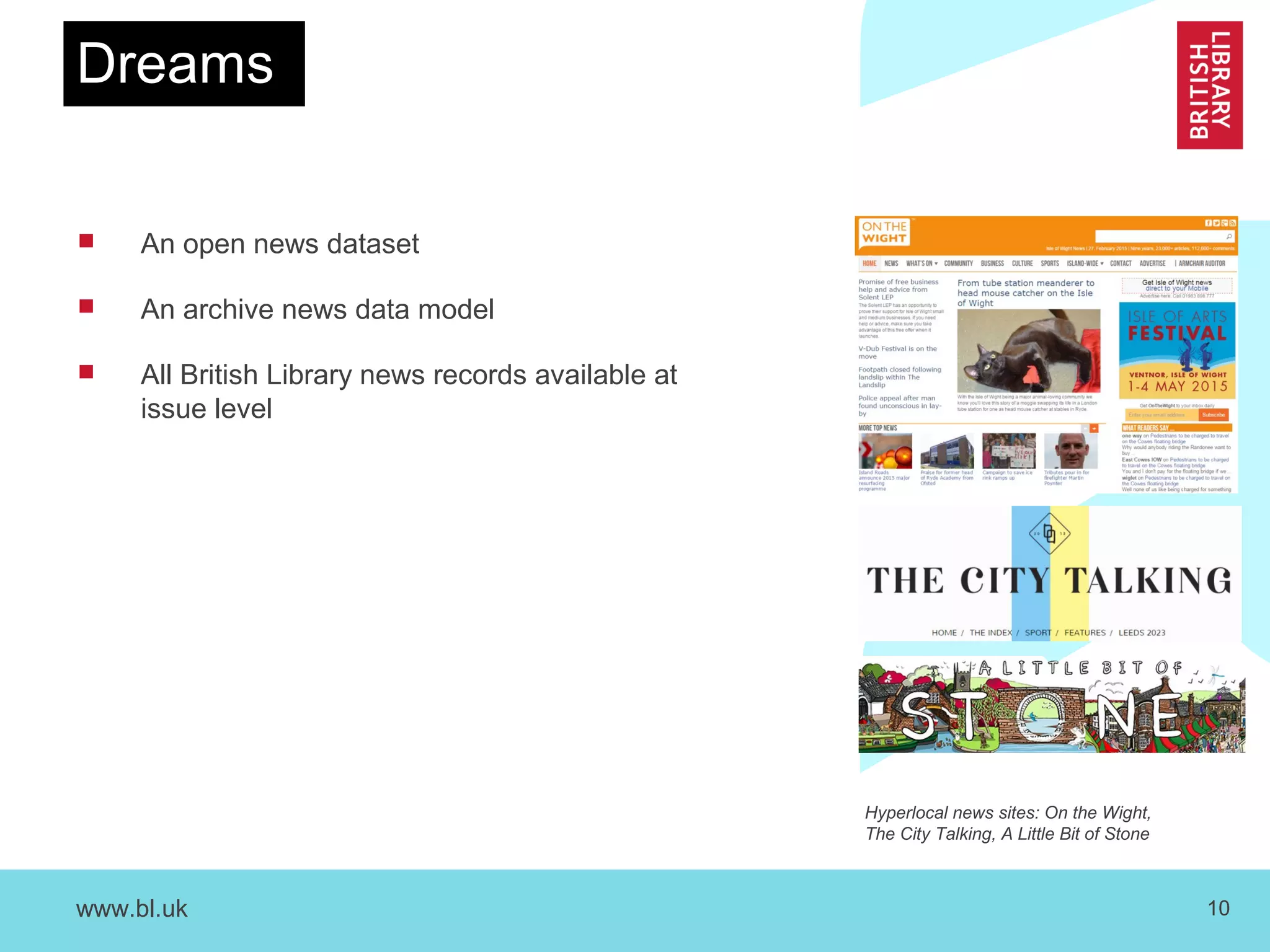 www.bl.uk 10
Dreams
 An open news dataset
 An archive news data model
 All British Library news records available at
issue level
Hyperlocal news sites: On the Wight,
The City Talking, A Little Bit of Stone
 