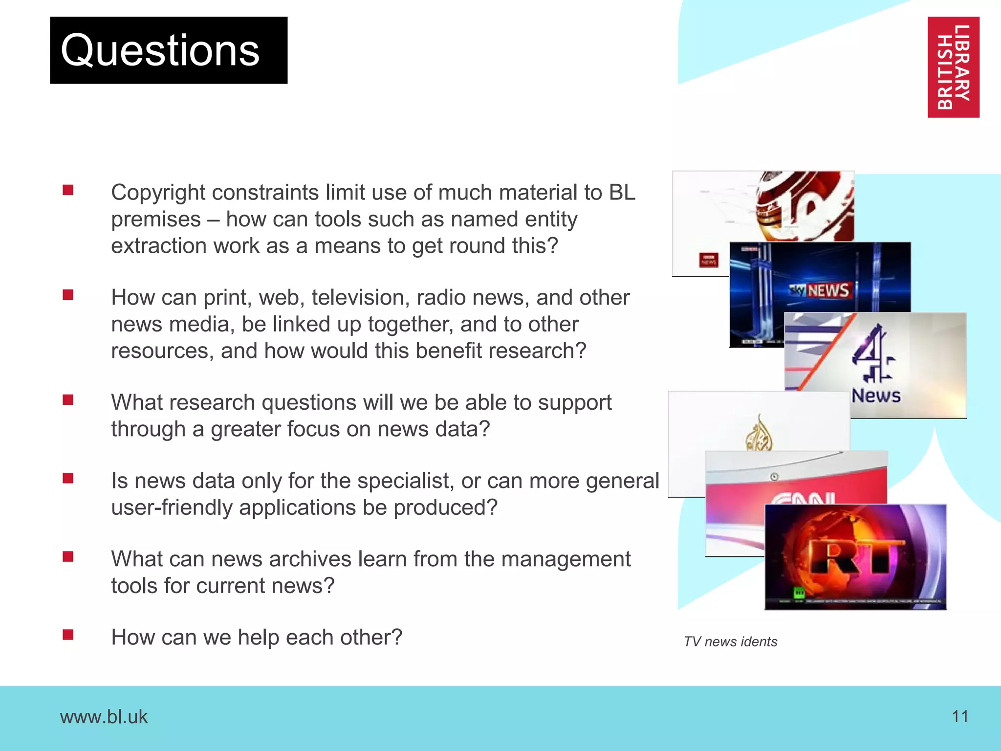 www.bl.uk 11
Questions
 Copyright constraints limit use of much material to BL
premises – how can tools such as named entity
extraction work as a means to get round this?
 How can print, web, television, radio news, and other
news media, be linked up together, and to other
resources, and how would this benefit research?
 What research questions will we be able to support
through a greater focus on news data?
 Is news data only for the specialist, or can more general
user-friendly applications be produced?
 What can news archives learn from the management
tools for current news?
 How can we help each other? TV news idents
 