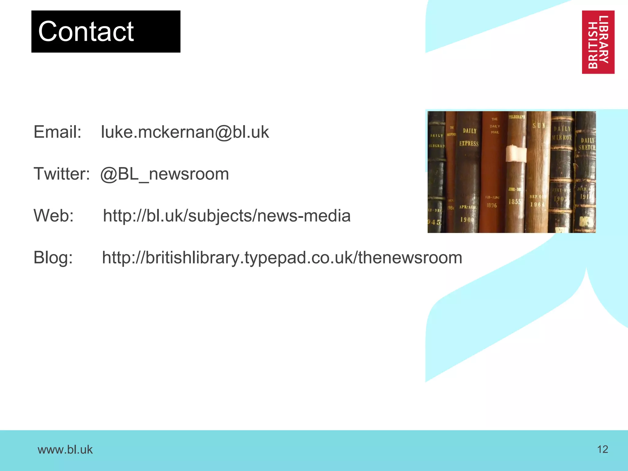 www.bl.uk 12
Email: luke.mckernan@bl.uk
Twitter: @BL_newsroom
Web: http://bl.uk/subjects/news-media
Blog: http://britishlibrary.typepad.co.uk/thenewsroom
Contact
 