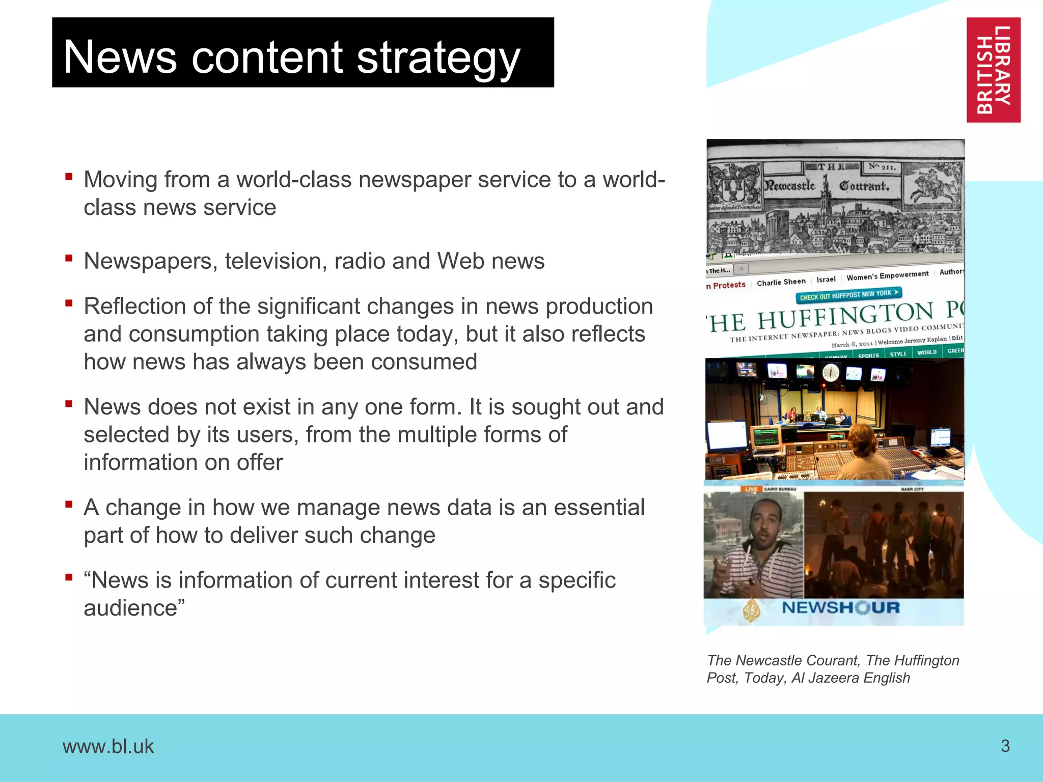www.bl.uk 3
 Moving from a world-class newspaper service to a world-
class news service
 Newspapers, television, radio and Web news
 Reflection of the significant changes in news production
and consumption taking place today, but it also reflects
how news has always been consumed
 News does not exist in any one form. It is sought out and
selected by its users, from the multiple forms of
information on offer
 A change in how we manage news data is an essential
part of how to deliver such change
 “News is information of current interest for a specific
audience”
News content strategy
The Newcastle Courant, The Huffington
Post, Today, Al Jazeera English
 