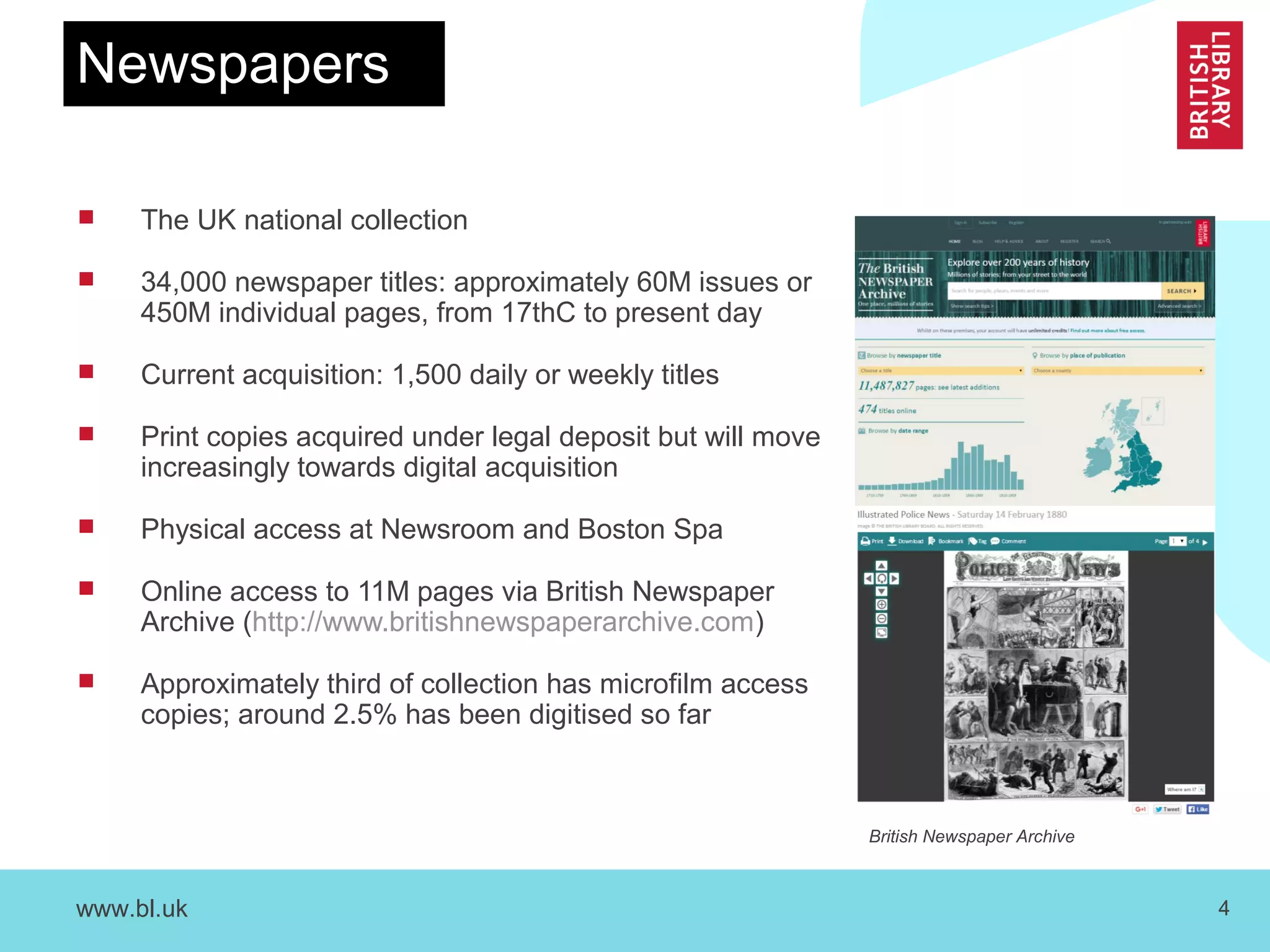 www.bl.uk 4
Newspapers
 The UK national collection
 34,000 newspaper titles: approximately 60M issues or
450M individual pages, from 17thC to present day
 Current acquisition: 1,500 daily or weekly titles
 Print copies acquired under legal deposit but will move
increasingly towards digital acquisition
 Physical access at Newsroom and Boston Spa
 Online access to 11M pages via British Newspaper
Archive (http://www.britishnewspaperarchive.com)
 Approximately third of collection has microfilm access
copies; around 2.5% has been digitised so far
British Newspaper Archive
 
