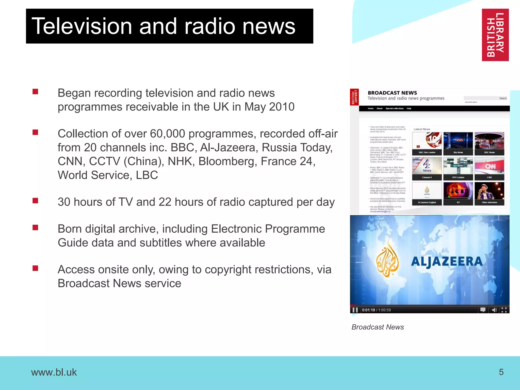 www.bl.uk 5
Television and radio news
 Began recording television and radio news
programmes receivable in the UK in May 2010
 Collection of over 60,000 programmes, recorded off-air
from 20 channels inc. BBC, Al-Jazeera, Russia Today,
CNN, CCTV (China), NHK, Bloomberg, France 24,
World Service, LBC
 30 hours of TV and 22 hours of radio captured per day
 Born digital archive, including Electronic Programme
Guide data and subtitles where available
 Access onsite only, owing to copyright restrictions, via
Broadcast News service
Broadcast News
 