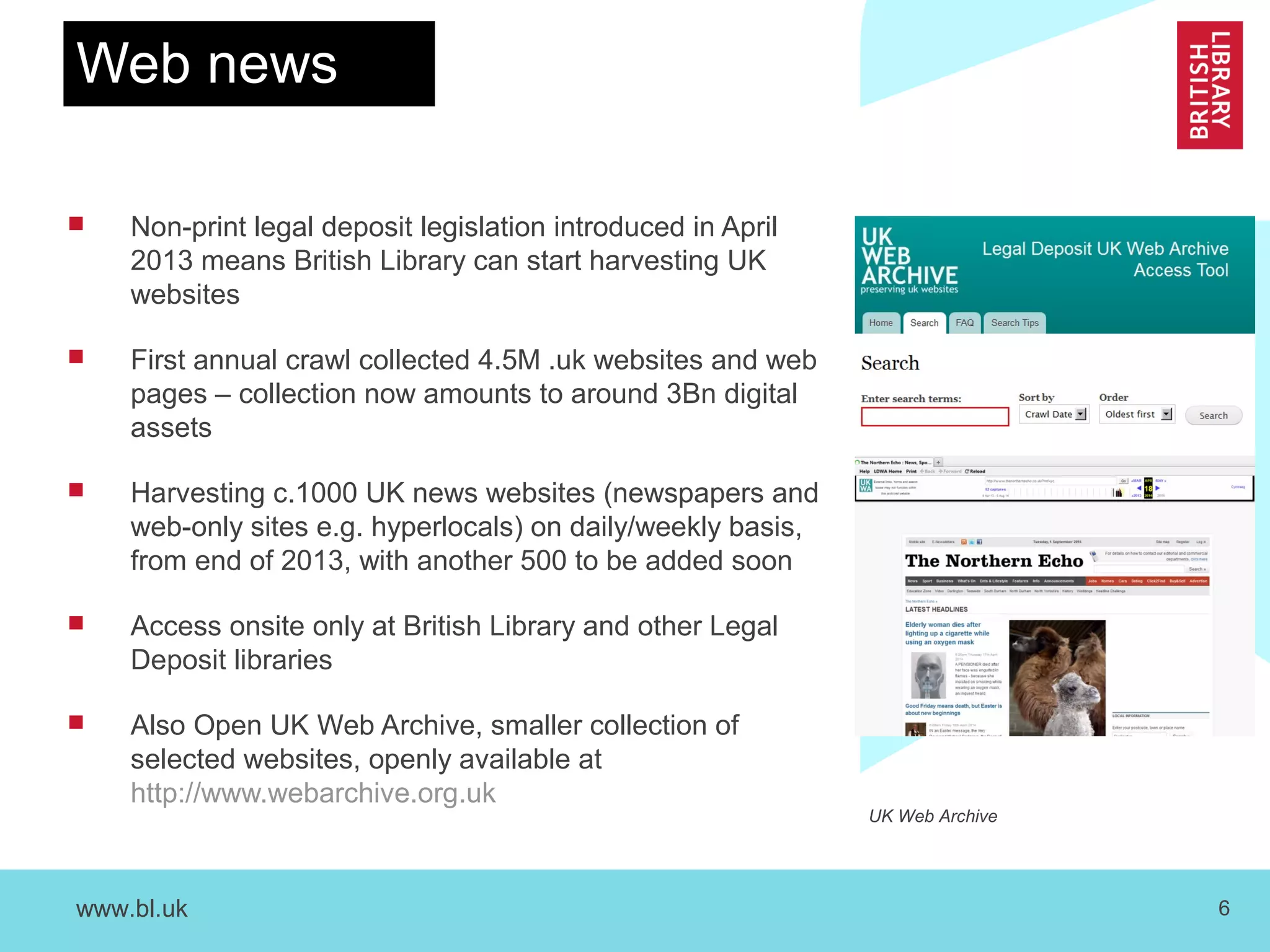 www.bl.uk 6
Web news
 Non-print legal deposit legislation introduced in April
2013 means British Library can start harvesting UK
websites
 First annual crawl collected 4.5M .uk websites and web
pages – collection now amounts to around 3Bn digital
assets
 Harvesting c.1000 UK news websites (newspapers and
web-only sites e.g. hyperlocals) on daily/weekly basis,
from end of 2013, with another 500 to be added soon
 Access onsite only at British Library and other Legal
Deposit libraries
 Also Open UK Web Archive, smaller collection of
selected websites, openly available at
http://www.webarchive.org.uk
UK Web Archive
 