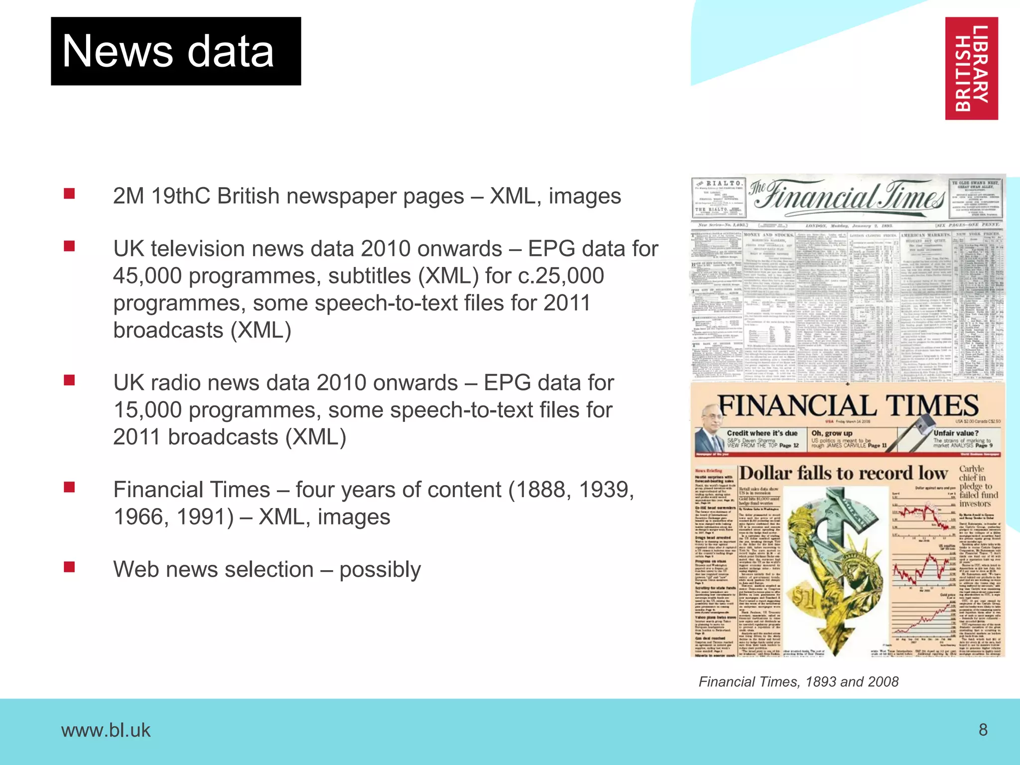www.bl.uk 8
News data
 2M 19thC British newspaper pages – XML, images
 UK television news data 2010 onwards – EPG data for
45,000 programmes, subtitles (XML) for c.25,000
programmes, some speech-to-text files for 2011
broadcasts (XML)
 UK radio news data 2010 onwards – EPG data for
15,000 programmes, some speech-to-text files for
2011 broadcasts (XML)
 Financial Times – four years of content (1888, 1939,
1966, 1991) – XML, images
 Web news selection – possibly
Financial Times, 1893 and 2008
 